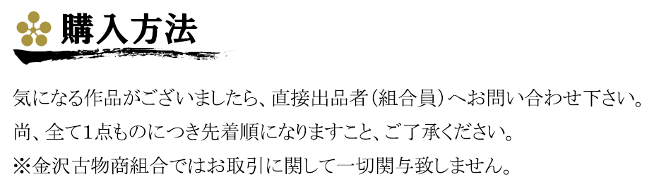 購入方法、気になる作品がございましたら、直接出品者（組合員）へお問い合わせ下さい。
尚、全て１点ものにつき先着順になりますこと、ご了承ください。
※金沢古物商組合ではお取引に関して一切関与致しません。